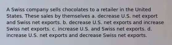 A Swiss company sells chocolates to a retailer in the United States. These sales by themselves a. decrease U.S. net export and Swiss net exports. b. decrease U.S. net exports and increase Swiss net exports. c. increase U.S. and Swiss net exports. d. increase U.S. net exports and decrease Swiss net exports.