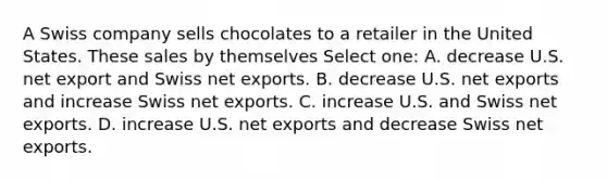 A Swiss company sells chocolates to a retailer in the United States. These sales by themselves Select one: A. decrease U.S. net export and Swiss net exports. B. decrease U.S. net exports and increase Swiss net exports. C. increase U.S. and Swiss net exports. D. increase U.S. net exports and decrease Swiss net exports.