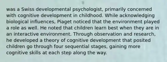 was a Swiss developmental psychologist, primarily concerned with cognitive development in childhood. While acknowledging biological influences, Piaget noticed that the environment played a role as well. He noted that children learn best when they are in an interactive environment. Through observation and research, he developed a theory of cognitive development that posited children go through four sequential stages, gaining more cognitive skills at each step along the way.