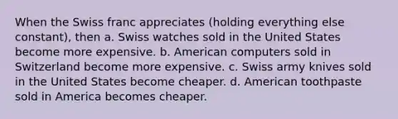 When the Swiss franc appreciates (holding everything else constant), then a. Swiss watches sold in the United States become more expensive. b. American computers sold in Switzerland become more expensive. c. Swiss army knives sold in the United States become cheaper. d. American toothpaste sold in America becomes cheaper.