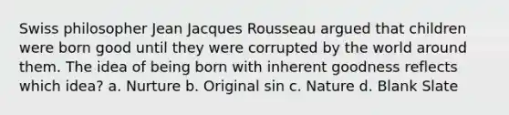 Swiss philosopher Jean Jacques Rousseau argued that children were born good until they were corrupted by the world around them. The idea of being born with inherent goodness reflects which idea? a. Nurture b. Original sin c. Nature d. Blank Slate