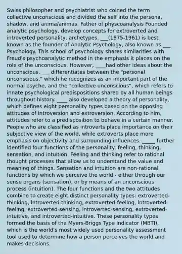 Swiss philosopher and psychiatrist who coined the term collective unconscious and divided the self into the persona, shadow, and anima/animas. Father of physcoanalysis Founded analytic psychology, develop concepts for extroverted and introverted personality, archetypes. ___(1875-1961) is best known as the founder of Analytic Psychology, also known as ___ Psychology. This school of psychology shares similarities with Freud's psychoanalytic method in the emphasis it places on the role of the unconscious. However, ____had other ideas about the unconscious. ___ differentiates between the "personal unconscious," which he recognizes as an important part of the normal psyche, and the "collective unconscious", which refers to innate psychological predispositions shared by all human beings throughout history. ____ also developed a theory of personality, which defines eight personality types based on the opposing attitudes of introversion and extroversion. According to him, attitudes refer to a predisposition to behave in a certain manner. People who are classified as introverts place importance on their subjective view of the world, while extroverts place more emphasis on objectivity and surrounding influences. _____ further identified four functions of the personality: feeling, thinking, sensation, and intuition. Feeling and thinking refer to rational thought processes that allow us to understand the value and meaning of things. Sensation and intuition are non-rational functions by which we perceive the world - either through our sense organs (sensation), or by means of an unconscious process (intuition). The four functions and the two attitudes combine to create eight distinct personality types: extroverted-thinking, introverted-thinking, extroverted-feeling, introverted-feeling, extroverted-sensing, introverted-sensing, extroverted-intuitive, and introverted-intuitive. These personality types formed the basis of the Myers-Briggs Type Indicator (MBTI), which is the world's most widely used personality assessment tool used to determine how a person perceives the world and makes decisions.