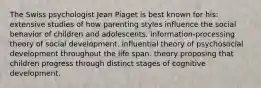 The Swiss psychologist Jean Piaget is best known for his: extensive studies of how parenting styles influence the social behavior of children and adolescents. information-processing theory of social development. influential theory of psychosocial development throughout the life span. theory proposing that children progress through distinct stages of cognitive development.