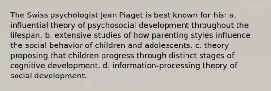 The Swiss psychologist Jean Piaget is best known for his: a. influential theory of psychosocial development throughout the lifespan. b. extensive studies of how parenting styles influence the social behavior of children and adolescents. c. theory proposing that children progress through distinct stages of cognitive development. d. information-processing theory of social development.