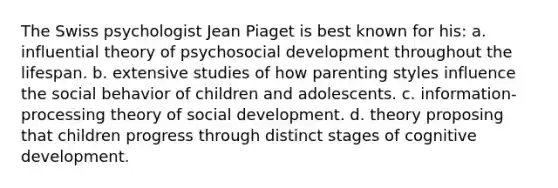 The Swiss psychologist Jean Piaget is best known for his: a. influential theory of psychosocial development throughout the lifespan. b. extensive studies of how parenting styles influence the social behavior of children and adolescents. c. information-processing theory of social development. d. theory proposing that children progress through distinct stages of cognitive development.