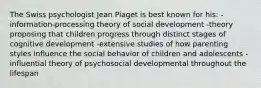 The Swiss psychologist Jean Piaget is best known for his: -information-processing theory of social development -theory proposing that children progress through distinct stages of cognitive development -extensive studies of how parenting styles influence the social behavior of children and adolescents -influential theory of psychosocial developmental throughout the lifespan