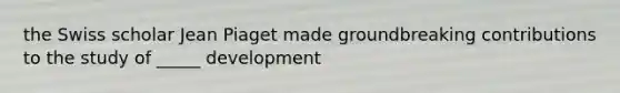 the Swiss scholar Jean Piaget made groundbreaking contributions to the study of _____ development