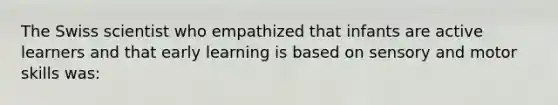 The Swiss scientist who empathized that infants are active learners and that early learning is based on sensory and motor skills was: