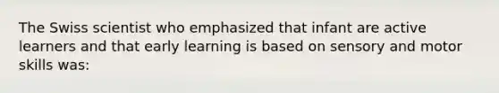 The Swiss scientist who emphasized that infant are active learners and that early learning is based on sensory and motor skills was: