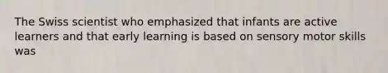 The Swiss scientist who emphasized that infants are active learners and that early learning is based on sensory motor skills was