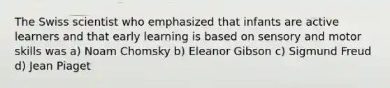 The Swiss scientist who emphasized that infants are active learners and that early learning is based on sensory and motor skills was a) Noam Chomsky b) Eleanor Gibson c) Sigmund Freud d) Jean Piaget