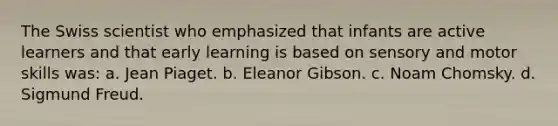 The Swiss scientist who emphasized that infants are active learners and that early learning is based on sensory and motor skills was: a. Jean Piaget. b. Eleanor Gibson. c. Noam Chomsky. d. Sigmund Freud.