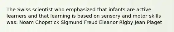 The Swiss scientist who emphasized that infants are active learners and that learning is based on sensory and motor skills was: Noam Chopstick Sigmund Freud Eleanor Rigby Jean Piaget