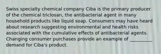 Swiss specialty chemical company Ciba is the primary producer of the chemical triclosan, the antibacterial agent in many household products like liquid soap. Consumers may have heard about research suggesting environmental and health risks associated with the cumulative effects of antibacterial agents. Changing consumer purchases provide an example of __________ demand for Ciba's product.