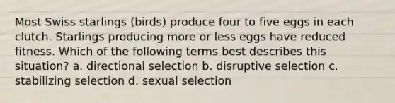 Most Swiss starlings (birds) produce four to five eggs in each clutch. Starlings producing more or less eggs have reduced fitness. Which of the following terms best describes this situation? a. directional selection b. disruptive selection c. stabilizing selection d. sexual selection