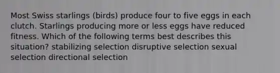 Most Swiss starlings (birds) produce four to five eggs in each clutch. Starlings producing more or less eggs have reduced fitness. Which of the following terms best describes this situation? stabilizing selection disruptive selection sexual selection directional selection