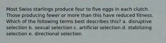 Most Swiss starlings produce four to five eggs in each clutch. Those producing fewer or <a href='https://www.questionai.com/knowledge/keWHlEPx42-more-than' class='anchor-knowledge'>more than</a> this have reduced fitness. Which of the following terms best describes this? a. disruptive selection b. sexual selection c. artificial selection d. stabilizing selection e. directional selection