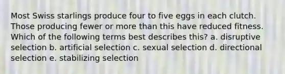 Most Swiss starlings produce four to five eggs in each clutch. Those producing fewer or more than this have reduced fitness. Which of the following terms best describes this? a. disruptive selection b. artificial selection c. sexual selection d. directional selection e. stabilizing selection