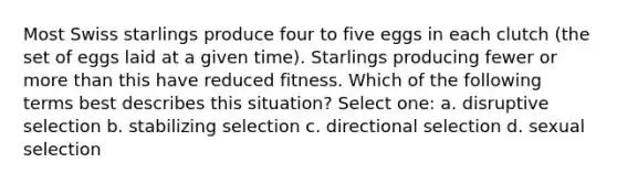 Most Swiss starlings produce four to five eggs in each clutch (the set of eggs laid at a given time). Starlings producing fewer or more than this have reduced fitness. Which of the following terms best describes this situation? Select one: a. disruptive selection b. stabilizing selection c. directional selection d. sexual selection