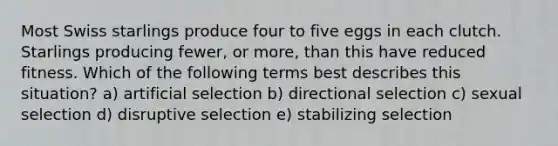 Most Swiss starlings produce four to five eggs in each clutch. Starlings producing fewer, or more, than this have reduced fitness. Which of the following terms best describes this situation? a) artificial selection b) directional selection c) sexual selection d) disruptive selection e) stabilizing selection