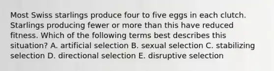 Most Swiss starlings produce four to five eggs in each clutch. Starlings producing fewer or <a href='https://www.questionai.com/knowledge/keWHlEPx42-more-than' class='anchor-knowledge'>more than</a> this have reduced fitness. Which of the following terms best describes this situation? A. artificial selection B. sexual selection C. stabilizing selection D. directional selection E. disruptive selection