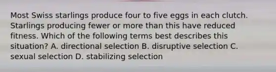 Most Swiss starlings produce four to five eggs in each clutch. Starlings producing fewer or <a href='https://www.questionai.com/knowledge/keWHlEPx42-more-than' class='anchor-knowledge'>more than</a> this have reduced fitness. Which of the following terms best describes this situation? A. directional selection B. disruptive selection C. sexual selection D. stabilizing selection