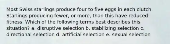 Most Swiss starlings produce four to five eggs in each clutch. Starlings producing fewer, or more, than this have reduced fitness. Which of the following terms best describes this situation? a. disruptive selection b. stabilizing selection c. directional selection d. artificial selection e. sexual selection