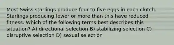 Most Swiss starlings produce four to five eggs in each clutch. Starlings producing fewer or more than this have reduced fitness. Which of the following terms best describes this situation? A) directional selection B) stabilizing selection C) disruptive selection D) sexual selection