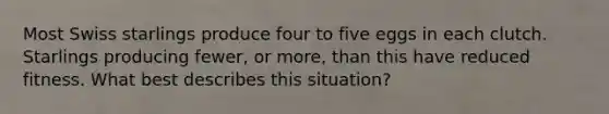 Most Swiss starlings produce four to five eggs in each clutch. Starlings producing fewer, or more, than this have reduced fitness. What best describes this situation?