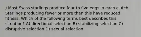 ) Most Swiss starlings produce four to five eggs in each clutch. Starlings producing fewer or <a href='https://www.questionai.com/knowledge/keWHlEPx42-more-than' class='anchor-knowledge'>more than</a> this have reduced fitness. Which of the following terms best describes this situation? A) directional selection B) stabilizing selection C) disruptive selection D) sexual selection