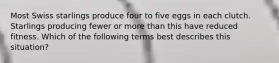 Most Swiss starlings produce four to five eggs in each clutch. Starlings producing fewer or more than this have reduced fitness. Which of the following terms best describes this situation?