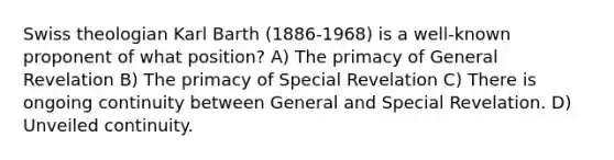 Swiss theologian Karl Barth (1886-1968) is a well-known proponent of what position? A) The primacy of General Revelation B) The primacy of Special Revelation C) There is ongoing continuity between General and Special Revelation. D) Unveiled continuity.