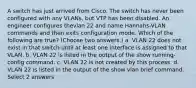 A switch has just arrived from Cisco. The switch has never been configured with any VLANs, but VTP has been disabled. An engineer configures thevlan 22 and name Hannahs-VLAN commands and then exits configuration mode. Which of the following are true? (Choose two answers.) a. VLAN 22 does not exist in that switch until at least one interface is assigned to that VLAN. b. VLAN 22 is listed in the output of the show running-config command. c. VLAN 22 is not created by this process. d. VLAN 22 is listed in the output of the show vlan brief command. Select 2 answers