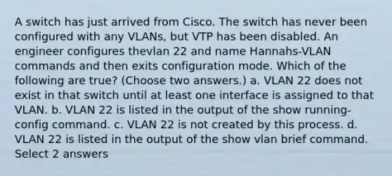 A switch has just arrived from Cisco. The switch has never been configured with any VLANs, but VTP has been disabled. An engineer configures thevlan 22 and name Hannahs-VLAN commands and then exits configuration mode. Which of the following are true? (Choose two answers.) a. VLAN 22 does not exist in that switch until at least one interface is assigned to that VLAN. b. VLAN 22 is listed in the output of the show running-config command. c. VLAN 22 is not created by this process. d. VLAN 22 is listed in the output of the show vlan brief command. Select 2 answers