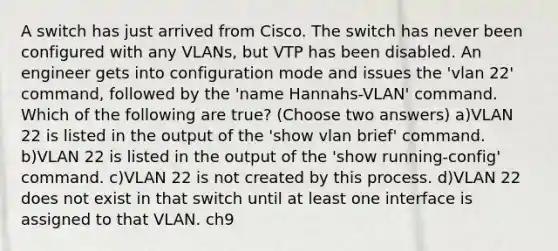 A switch has just arrived from Cisco. The switch has never been configured with any VLANs, but VTP has been disabled. An engineer gets into configuration mode and issues the 'vlan 22' command, followed by the 'name Hannahs-VLAN' command. Which of the following are true? (Choose two answers) a)VLAN 22 is listed in the output of the 'show vlan brief' command. b)VLAN 22 is listed in the output of the 'show running-config' command. c)VLAN 22 is not created by this process. d)VLAN 22 does not exist in that switch until at least one interface is assigned to that VLAN. ch9