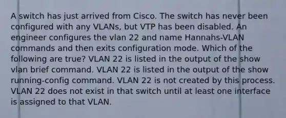 A switch has just arrived from Cisco. The switch has never been configured with any VLANs, but VTP has been disabled. An engineer configures the vlan 22 and name Hannahs-VLAN commands and then exits configuration mode. Which of the following are true? VLAN 22 is listed in the output of the show vlan brief command. VLAN 22 is listed in the output of the show running-config command. VLAN 22 is not created by this process. VLAN 22 does not exist in that switch until at least one interface is assigned to that VLAN.