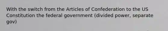 With the switch from the Articles of Confederation to the US Constitution the federal government (divided power, separate gov)