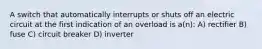 A switch that automatically interrupts or shuts off an electric circuit at the first indication of an overload is a(n): A) rectifier B) fuse C) circuit breaker D) inverter