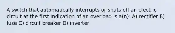 A switch that automatically interrupts or shuts off an electric circuit at the first indication of an overload is a(n): A) rectifier B) fuse C) circuit breaker D) inverter