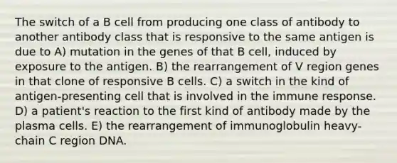 The switch of a B cell from producing one class of antibody to another antibody class that is responsive to the same antigen is due to A) mutation in the genes of that B cell, induced by exposure to the antigen. B) the rearrangement of V region genes in that clone of responsive B cells. C) a switch in the kind of antigen-presenting cell that is involved in the immune response. D) a patient's reaction to the first kind of antibody made by the plasma cells. E) the rearrangement of immunoglobulin heavy-chain C region DNA.