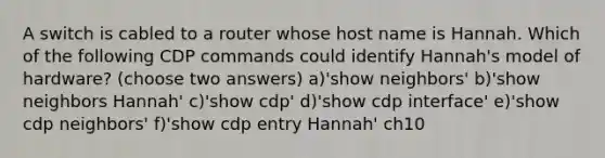 A switch is cabled to a router whose host name is Hannah. Which of the following CDP commands could identify Hannah's model of hardware? (choose two answers) a)'show neighbors' b)'show neighbors Hannah' c)'show cdp' d)'show cdp interface' e)'show cdp neighbors' f)'show cdp entry Hannah' ch10