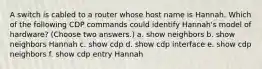 A switch is cabled to a router whose host name is Hannah. Which of the following CDP commands could identify Hannah's model of hardware? (Choose two answers.) a. show neighbors b. show neighbors Hannah c. show cdp d. show cdp interface e. show cdp neighbors f. show cdp entry Hannah