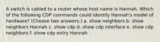 A switch is cabled to a router whose host name is Hannah. Which of the following CDP commands could identify Hannah's model of hardware? (Choose two answers.) a. show neighbors b. show neighbors Hannah c. show cdp d. show cdp interface e. show cdp neighbors f. show cdp entry Hannah