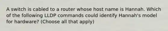 A switch is cabled to a router whose host name is Hannah. Which of the following LLDP commands could identify Hannah's model for hardware? (Choose all that apply)