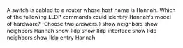 A switch is cabled to a router whose host name is Hannah. Which of the following LLDP commands could identify Hannah's model of hardware? (Choose two answers.) show neighbors show neighbors Hannah show lldp show lldp interface show lldp neighbors show lldp entry Hannah