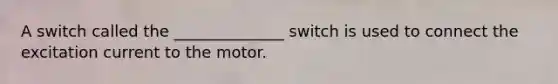 A switch called the ______________ switch is used to connect the excitation current to the motor.