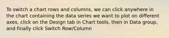 To switch a chart rows and columns, we can click anywhere in the chart containing the data series we want to plot on different axes, click on the Design tab in Chart tools, then in Data group, and finally click Switch Row/Column