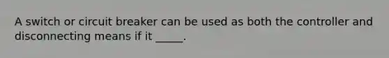 A switch or circuit breaker can be used as both the controller and disconnecting means if it _____.