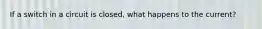 If a switch in a circuit is closed, what happens to the current?