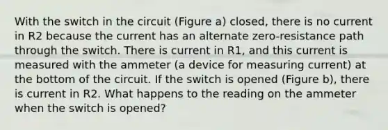 With the switch in the circuit (Figure a) closed, there is no current in R2 because the current has an alternate zero-resistance path through the switch. There is current in R1, and this current is measured with the ammeter (a device for measuring current) at the bottom of the circuit. If the switch is opened (Figure b), there is current in R2. What happens to the reading on the ammeter when the switch is opened?